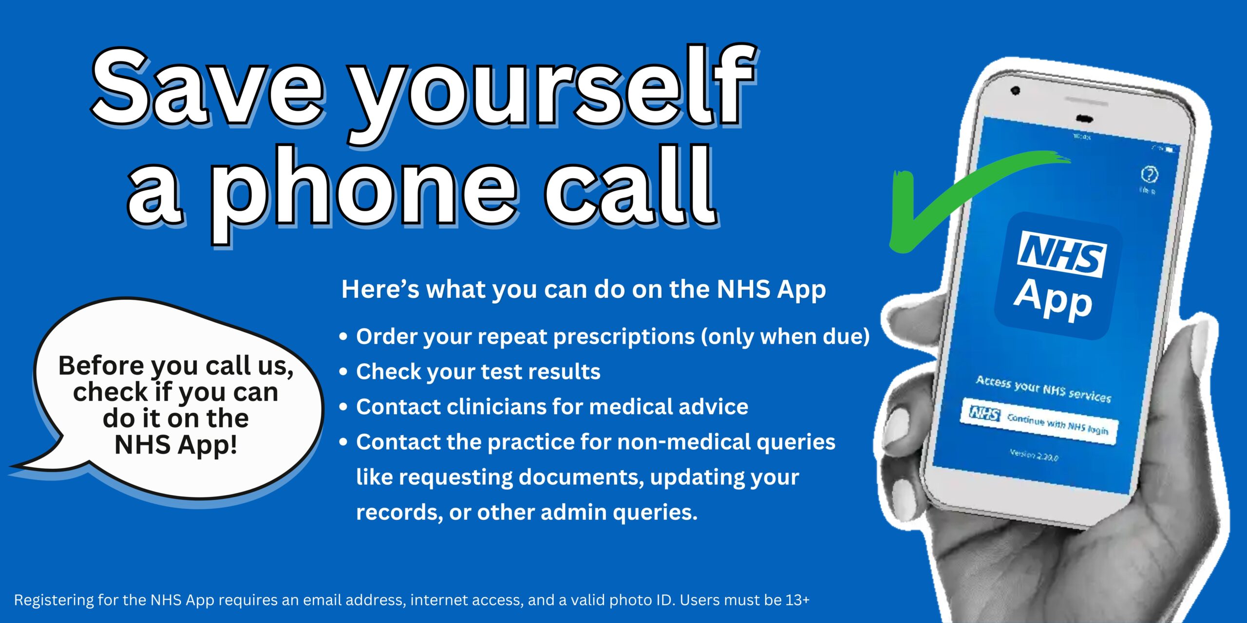 Save yourself a phone call
Here’s what you can do on the NHS App
Order your repeat prescriptions (only when due)
Check your test results
Contact clinicians for medical advice
Contact the practice for non-medical queries like requesting documents, updating your records, or other admin queries.
Registering for the NHS App requires an email address, internet access, and a valid photo ID. Users must be 13+