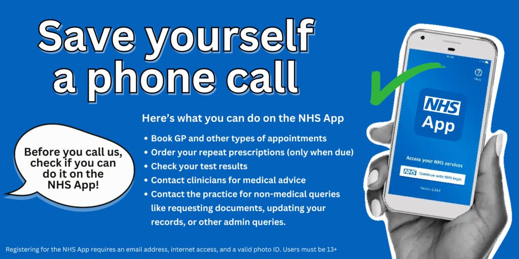 Save yourself a phone call
Here’s what you can do on the NHS App
Book GP and other types of appointments
Order your repeat prescriptions (only when due)
Check your test results
Contact clinicians for medical advice
Contact the practice for non-medical queries like requesting documents, updating your records, or other admin queries.
Registering for the NHS App requires an email address, internet access, and a valid photo ID. Users must be 13+