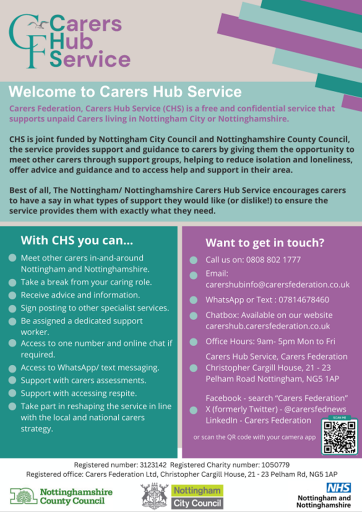 Welcome to the Carers Hub
Carers Federation, Carers Hub Service (CHS) is a free and confidential service that supports unpaid Carers living in Nottingham City or Nottinghamshire.
CHS is joint funded by Nottingham City Council and Nottinghamshire County Council, the service provides support and guidance to carers by giving them the opportunity to meet other carers through support groups, helping to reduce isolation and loneliness, offer advice and guidance and to access help and support in their area.
With CHS you can...
Meet other carers in-and-around Nottingham and Nottinghamshire. 
Take a break from your caring role.
Receive advice and information.
Sign posting to other specialist services. 
Be assigned a dedicated support worker.
Access to one number and online chat if required. 
Access to Whatsapp/Text messaging. 
Support with carers assessments.
Support with accessing respite. 
Take part in reshaping the service in line with the local and national carers strategy. 
Want to get in touch? 
Call us on: 08088021777
Email: carershubinfo@carersfederation.co.uk
Chatbox: available on our website carershub.carersfederation.co.uk
Office Hours: 9am-5pm Mon to Fri
Carers Hub Service, Carers Federation, Christopher Cargill House, 21-23 Pelham Road Nottingham, NG5 1AP
Facebook - search "Carers Federation" 
X (Formerly Twitter) - @carersfednews
LinkedIn - Carers Federation