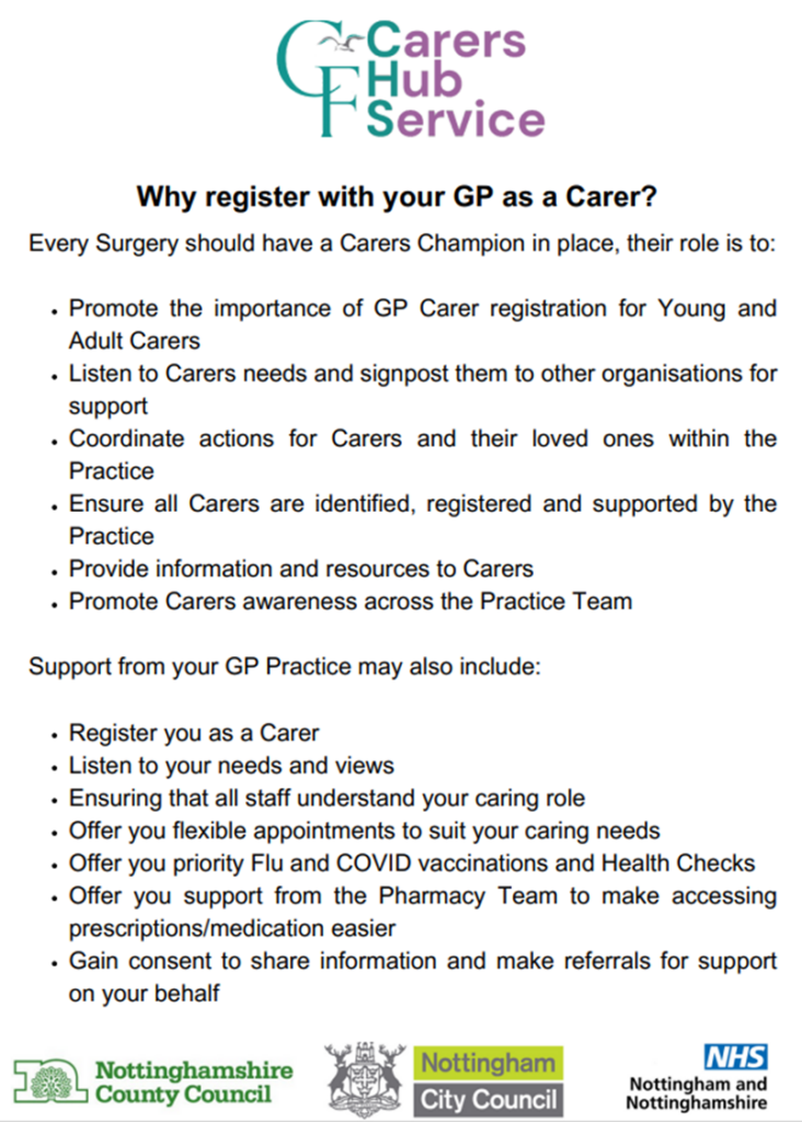 Why register with your GP as a Carer?
Promote the importance of GP Carer registration for Young and
Adult Carers
Listen to Carers needs and signpost them to other organisations for
support
Coordinate actions for Carers and their loved ones within the
Practice
Ensure all Carers are identified, registered and supported by the
Practice
Provide information and resources to Carers
Promote Carers awareness across the Practice Team
Support from your GP Practice may also include
Register you as a Carer
Listen to your needs and views
Ensuring that all staff understand your caring role
Offer you flexible appointments to suit your caring needs
Offer you priority Flu and COVID vaccinations and Health Checks
Offer you support from the Pharmacy Team to make accessing
prescriptions/medication easier
Gain consent to share information and make referrals for support
on your behalf
