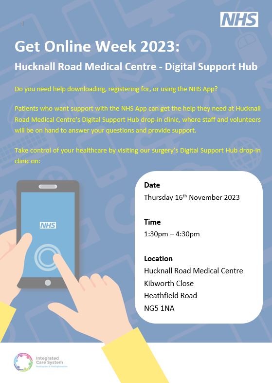 yellow text on blue background "Do you need help downloading, registering for, or using the NHS App? Patients who want support with the NHS App can get the help they need at Hucknall Road Medical Centre’s Digital Support Hub drop-in clinic, where staff and volunteers will be on hand to answer your questions and provide support. Take control of your healthcare by visiting our surgery’s Digital Support Hub drop-in clinic on: Date Thursday 16th November 2023 Time 1:30pm – 4:30pm Location Hucknall Road Medical Centre Kibworth Close NG5 1NA

