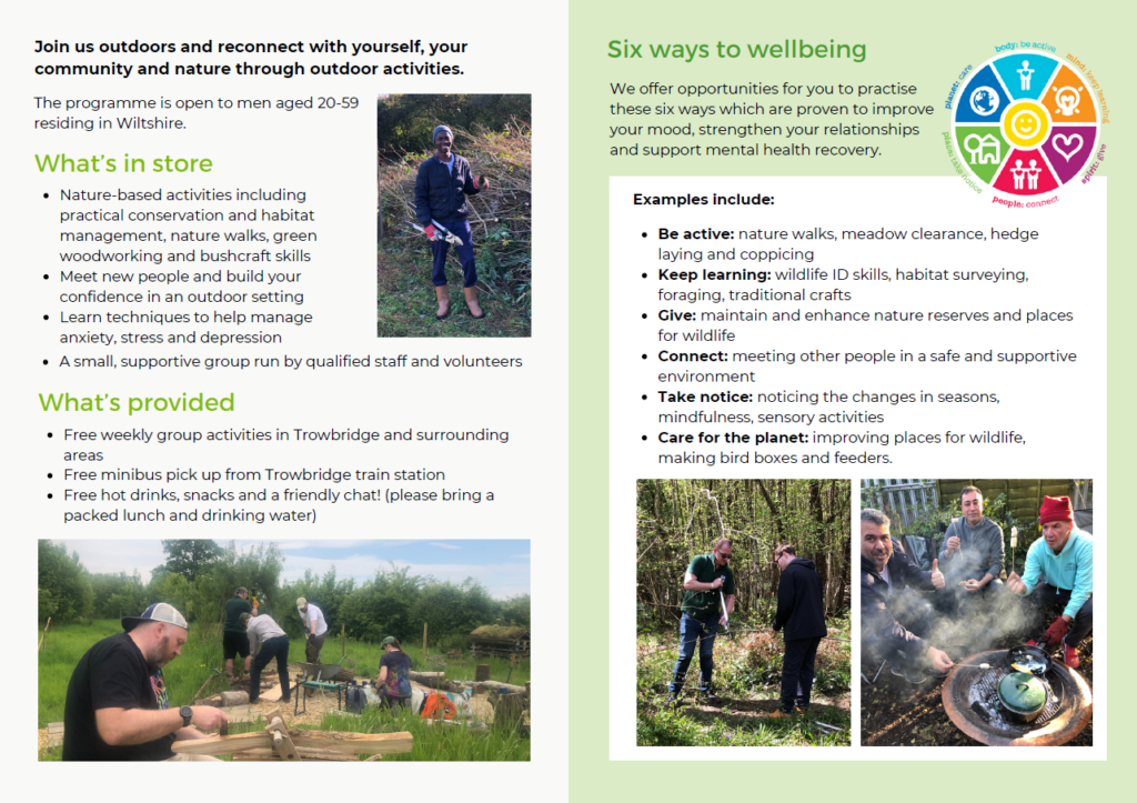 Men's wellbeing through nature booklet, further information.
The programme is open to men aged 20 - 59 residing in Wiltshire.

What's in store?
Nature based activities including practical conversation and habitat management, nature walks, green woodworking and bushcraft skills.
Meet new people and build your confidence in an outdoor setting.
Learn techniques to help manage anxiety, stress and depression.
A small, supportive group run by qualified staff and volunteers.

What's provided?
Free weekly group activities in Trowbridge and surrounding areas.
Free minibus pickup from Trowbridge Train station.
Free hot drinks, snacks and a friendly chat! (please bring a packed lunch and drinking water).

We offer opportunities for you to practice these six ways which are proven to improve your mood, strengthen your relationships and support mental health recovery.

Examples include:
Be active - nature walks, meadow clearance, hedge laying and coppicing.
Keep learning - wildlife ID skills, habitat surveying, foraging, traditional crafts.
Give - maintain and enhance nature reserves and places for wildlife.
Connect - meeting other people in a safe and supportive environment.
Take notice - noticing the changes in seasons, mindfulness, sensory activities.
Care for the planet - improving places for wildlife, making bird boxes and feeders.

End alternative text.