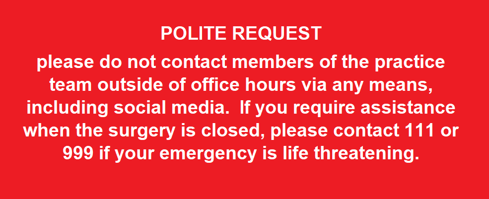 POLITE REQUEST please do not contact members of the practice team outside of office hours via any means, including social media. If you require assistance when the surgery is closed, please contact 111 or 999 if your emergency is life threatening.