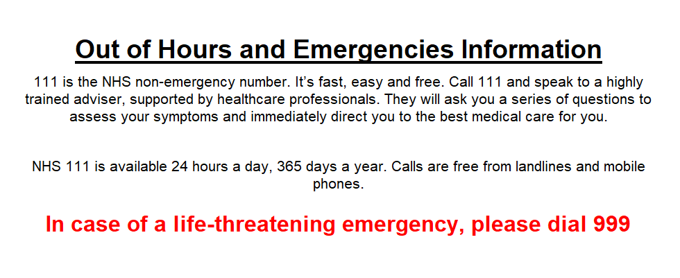 Out of Hours and Emergencies Information 111 is the NHS non-emergency number. It’s fast, easy and free. Call 111 and speak to a highly trained adviser, supported by healthcare professionals. They will ask you a series of questions to assess your symptoms and immediately direct you to the best medical care for you. NHS 111 is available 24 hours a day, 365 days a year. Calls are free from landlines and mobile phones. In case of a life-threatening emergency, please dial 999