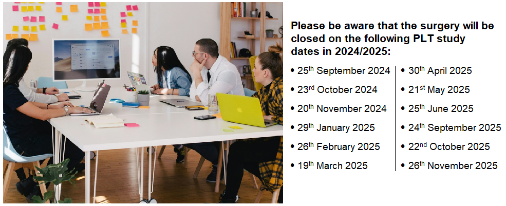 Please be aware that the surgery will be closed on the following PLT study dates in 2024/2025: • 25th September 2024 • 23rd October 2024 • 20th November 2024 • 29th January 2025 • 26th February 2025 • 19th March 2025 • 30th April 2025 • 21st May 2025 • 25th June 2025 • 24th September 2025 • 22nd October 2025 • 26th November 2025