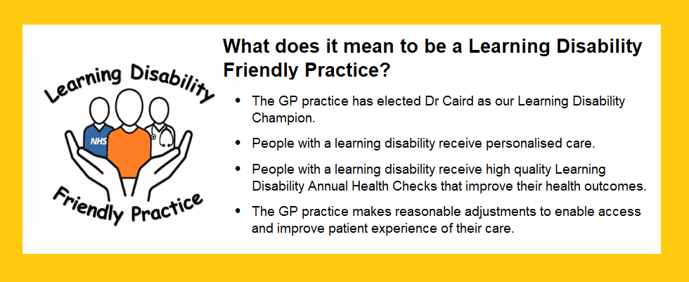 What does it mean to be a Learning Disability Friendly Practice?

	The GP practice has elected Dr Caird as our Learning Disability Champion.


	People with a learning disability receive personalised care.

	People with a learning disability receive high quality Learning Disability Annual Health Checks that improve their health outcomes.

	The GP practice makes reasonable adjustments to enable access and improve patient experience of their care.
