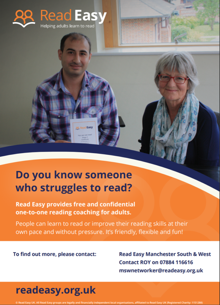 Read Easy
Helping adults learn to read.
Do you know someone who struggles to read?
Read Easy provides free and confidential one-to-one reading coaching for adults.
People can learn to read or improve their reading skills at their own pace and without pressure. It's friendly, flexible and fun!
To fins out more, please contact: Read Easy Manchester South and West, Contact ROY on 07884 116616, mswnetworker@readeasy.org.uk.
readeasy.org.uk