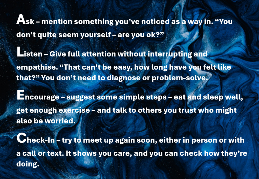 Ask - mention something you've noticed as a way in. Listen - given full attention without interrupting and empathise. Encourage - suggest some simple steps - eat well, sleep well and get enough exercise. Check in - try to meet up again soon to check how they're doing.