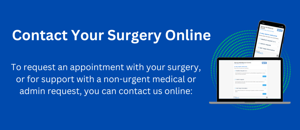 contact your surgery online - to request an appointment with your surgery or for support with a non-urgent medical or admin request, you can contact us online