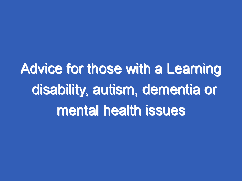 Advice for those with a Learning disability, autism, dementia or mental health issues