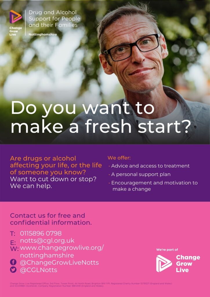 Do you want to make a fresh start?
Are drugs or alcohol affecting your life, or the life of someone you know? Want to cut down or stop? We can help.
We offer:
• Advice and access to treatment • A personal support plan • Encouragement and motivation to
make a change
Contact us for free and conﬁdential information.
0115896 0798 notts@cgl.org.uk www.changegrowlive.org/
nottinghamshire @ChangeGrowLiveNotts 
@CGLNotts