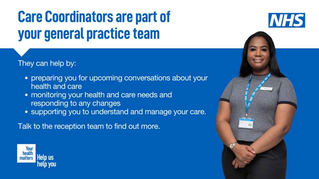 Care coordinators help prepare you for future conversations about your health and care. Help monitor you health and care needs and respond to changes. They support you to understand and manage your care.